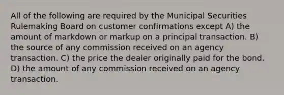 All of the following are required by the Municipal Securities Rulemaking Board on customer confirmations except A) the amount of markdown or markup on a principal transaction. B) the source of any commission received on an agency transaction. C) the price the dealer originally paid for the bond. D) the amount of any commission received on an agency transaction.