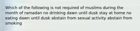 Which of the following is not required of muslims during the month of ramadan no drinking dawn until dusk stay at home no eating dawn until dusk abstain from sexual activity abstain from smoking