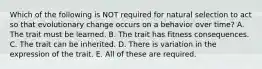 Which of the following is NOT required for natural selection to act so that evolutionary change occurs on a behavior over time? A. The trait must be learned. B. The trait has fitness consequences. C. The trait can be inherited. D. There is variation in the expression of the trait. E. All of these are required.