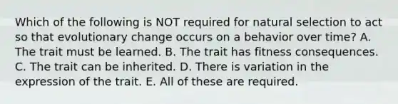 Which of the following is NOT required for natural selection to act so that evolutionary change occurs on a behavior over time? A. The trait must be learned. B. The trait has fitness consequences. C. The trait can be inherited. D. There is variation in the expression of the trait. E. All of these are required.