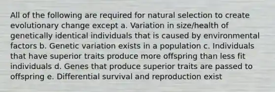 All of the following are required for natural selection to create evolutionary change except a. Variation in size/health of genetically identical individuals that is caused by environmental factors b. Genetic variation exists in a population c. Individuals that have superior traits produce more offspring than less fit individuals d. Genes that produce superior traits are passed to offspring e. Differential survival and reproduction exist