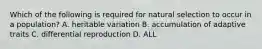 Which of the following is required for natural selection to occur in a population? A. heritable variation B. accumulation of adaptive traits C. differential reproduction D. ALL