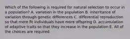 Which of the following is required for natural selection to occur in a population? A. variation in the population B. inheritance of variation through genetic differences C. differential reproduction so that more fit individuals have more offspring D. accumulation of adaptive traits so that they increase in the population E. All of the choices are required.