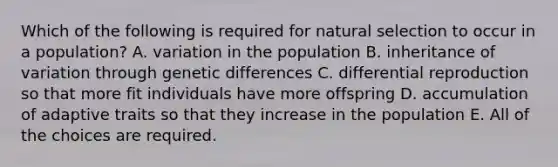 Which of the following is required for natural selection to occur in a population? A. variation in the population B. inheritance of variation through genetic differences C. differential reproduction so that more fit individuals have more offspring D. accumulation of adaptive traits so that they increase in the population E. All of the choices are required.