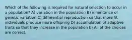 Which of the following is required for natural selection to occur in a population? A) variation in the population B) inheritance of genetic variation C) differential reproduction so that more fit individuals produce more offspring D) accumulation of adaptive traits so that they increase in the population E) All of the choices are correct.