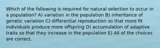 Which of the following is required for natural selection to occur in a population? A) variation in the population B) inheritance of genetic variation C) differential reproduction so that more fit individuals produce more offspring D) accumulation of adaptive traits so that they increase in the population E) All of the choices are correct.