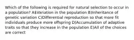 Which of the following is required for natural selection to occur in a population? AVariation in the population B)Inheritance of genetic variation C)Differential reproduction so that more fit individuals produce more offspring D)Accumulation of adaptive traits so that they increase in the population E)All of the choices are correct