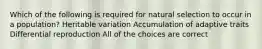 Which of the following is required for natural selection to occur in a population? Heritable variation Accumulation of adaptive traits Differential reproduction All of the choices are correct