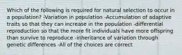 Which of the following is required for natural selection to occur in a population? -Variation in population -Accumulation of adaptive traits so that they can increase in the population -differential reproduction so that the more fit individuals have more offspring than survive to reproduce -inheritance of variation through genetic differences -All of the choices are correct