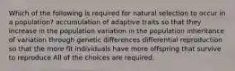 Which of the following is required for natural selection to occur in a population? accumulation of adaptive traits so that they increase in the population variation in the population inheritance of variation through genetic differences differential reproduction so that the more fit individuals have more offspring that survive to reproduce All of the choices are required.