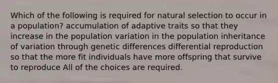 Which of the following is required for natural selection to occur in a population? accumulation of adaptive traits so that they increase in the population variation in the population inheritance of variation through genetic differences differential reproduction so that the more fit individuals have more offspring that survive to reproduce All of the choices are required.