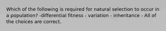 Which of the following is required for natural selection to occur in a population? -differential fitness - variation - inheritance - All of the choices are correct.