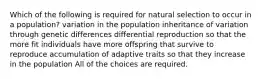 Which of the following is required for natural selection to occur in a population? variation in the population inheritance of variation through genetic differences differential reproduction so that the more fit individuals have more offspring that survive to reproduce accumulation of adaptive traits so that they increase in the population All of the choices are required.