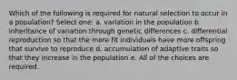 Which of the following is required for natural selection to occur in a population? Select one: a. variation in the population b. inheritance of variation through genetic differences c. differential reproduction so that the more fit individuals have more offspring that survive to reproduce d. accumulation of adaptive traits so that they increase in the population e. All of the choices are required.