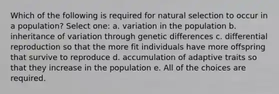 Which of the following is required for natural selection to occur in a population? Select one: a. variation in the population b. inheritance of variation through genetic differences c. differential reproduction so that the more fit individuals have more offspring that survive to reproduce d. accumulation of adaptive traits so that they increase in the population e. All of the choices are required.