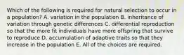 Which of the following is required for natural selection to occur in a population? A. variation in the population B. inheritance of variation through genetic differences C. differential reproduction so that the more fit individuals have more offspring that survive to reproduce D. accumulation of adaptive traits so that they increase in the population E. All of the choices are required.