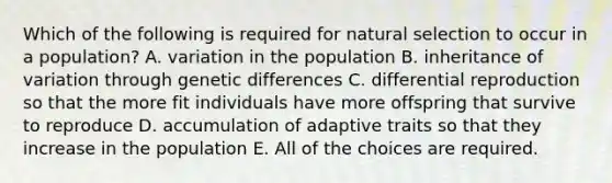 Which of the following is required for natural selection to occur in a population? A. variation in the population B. inheritance of variation through genetic differences C. differential reproduction so that the more fit individuals have more offspring that survive to reproduce D. accumulation of adaptive traits so that they increase in the population E. All of the choices are required.