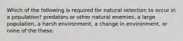 Which of the following is required for natural selection to occur in a population? predators or other natural enemies, a large population, a harsh environment, a change in environment, or none of the these.