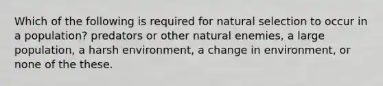 Which of the following is required for natural selection to occur in a population? predators or other natural enemies, a large population, a harsh environment, a change in environment, or none of the these.