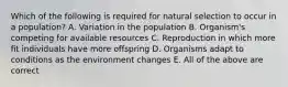 Which of the following is required for natural selection to occur in a population? A. Variation in the population B. Organism's competing for available resources C. Reproduction in which more fit individuals have more offspring D. Organisms adapt to conditions as the environment changes E. All of the above are correct