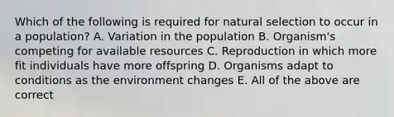 Which of the following is required for natural selection to occur in a population? A. Variation in the population B. Organism's competing for available resources C. Reproduction in which more fit individuals have more offspring D. Organisms adapt to conditions as the environment changes E. All of the above are correct