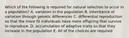 Which of the following is required for natural selection to occur in a population? A. variation in the population B. inheritance of variation through genetic differences C. differential reproduction so that the more fit individuals have more offspring that survive to reproduce. D. accumulation of adaptive traits so that they increase in the population E. All of the choices are required