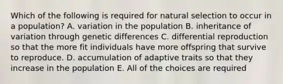 Which of the following is required for natural selection to occur in a population? A. variation in the population B. inheritance of variation through genetic differences C. differential reproduction so that the more fit individuals have more offspring that survive to reproduce. D. accumulation of adaptive traits so that they increase in the population E. All of the choices are required