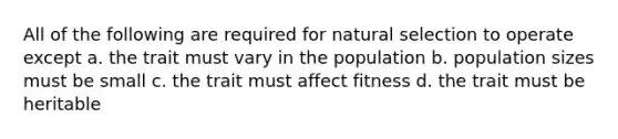 All of the following are required for natural selection to operate except a. the trait must vary in the population b. population sizes must be small c. the trait must affect fitness d. the trait must be heritable