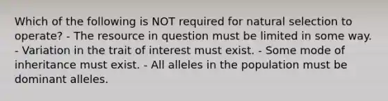 Which of the following is NOT required for natural selection to operate? - The resource in question must be limited in some way. - Variation in the trait of interest must exist. - Some mode of inheritance must exist. - All alleles in the population must be dominant alleles.