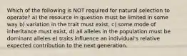 Which of the following is NOT required for natural selection to operate? a) the resource in question must be limited in some way b) variation in the trait must exist, c) some mode of inheritance must exist, d) all alleles in the population must be dominant alleles e) traits influence an individual's relative expected contribution to the next generation.