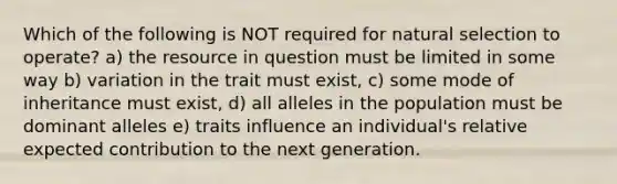 Which of the following is NOT required for natural selection to operate? a) the resource in question must be limited in some way b) variation in the trait must exist, c) some mode of inheritance must exist, d) all alleles in the population must be dominant alleles e) traits influence an individual's relative expected contribution to the next generation.