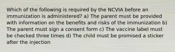 Which of the following is required by the NCVIA before an immunization is administered? a) The parent must be provided with information on the benefits and risks of the immunization b) The parent must sign a consent form c) The vaccine label must be checked three times d) The child must be promised a sticker after the injection