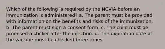 Which of the following is required by the NCVIA before an immunization is administered? a. The parent must be provided with information on the benefits and risks of the immunization. b. The parent must sign a consent form. c. The child must be promised a sticker after the injection. d. The expiration date of the vaccine must be checked three times.