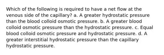 Which of the following is required to have a net flow at the venous side of the capillary? a. A greater hydrostatic pressure than the blood colloid osmotic pressure. b. A greater blood colloid osmotic pressure than the hydrostatic pressure. c. Equal blood colloid osmotic pressure and hydrostatic pressure. d. A greater interstitial hydrostatic pressure than the capillary hydrostatic pressure.