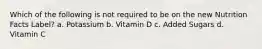 Which of the following is not required to be on the new Nutrition Facts Label? a. Potassium b. Vitamin D c. Added Sugars d. Vitamin C