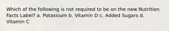 Which of the following is not required to be on the new Nutrition Facts Label? a. Potassium b. Vitamin D c. Added Sugars d. Vitamin C