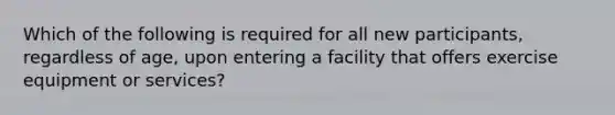 Which of the following is required for all new participants, regardless of age, upon entering a facility that offers exercise equipment or services?