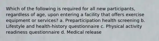 Which of the following is required for all new participants, regardless of age, upon entering a facility that offers exercise equipment or services? a. Preparticipation health screening b. Lifestyle and health-history questionnaire c. Physical activity readiness questionnaire d. Medical release