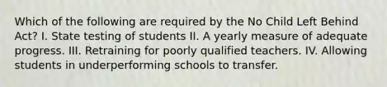 Which of the following are required by the No Child Left Behind Act? I. State testing of students II. A yearly measure of adequate progress. III. Retraining for poorly qualified teachers. IV. Allowing students in underperforming schools to transfer.