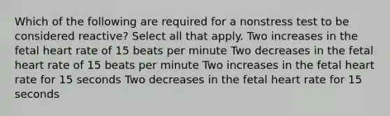 Which of the following are required for a nonstress test to be considered reactive? Select all that apply. Two increases in the fetal heart rate of 15 beats per minute Two decreases in the fetal heart rate of 15 beats per minute Two increases in the fetal heart rate for 15 seconds Two decreases in the fetal heart rate for 15 seconds