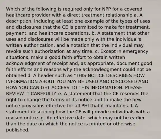 Which of the following is required only for NPP for a covered healthcare provider with a direct treatment relationship a. A description, including at least one example of the types of uses and disclosures that the CE is permitted to make for treatment, payment, and healthcare operations. b. A statement that other uses and disclosures will be made only with the individual's written authorization, and a notation that the individual may revoke such authorization at any time. c. Except in emergency situations, make a good faith effort to obtain written acknowledgment of receipt and, as appropriate, document good faith efforts and reasons why the acknowledgment could not be obtained d. A header such as "THIS NOTICE DESCRIBES HOW INFORMATION ABOUT YOU MAY BE USED AND DISCLOSED AND HOW YOU CAN GET ACCESS TO THIS INFORMATION. PLEASE REVIEW IT CAREFULLY. e. A statement that the CE reserves the right to change the terms of its notice and to make the new notice provisions effective for all PHI that it maintains. f. A statement describing how the CE will provide individuals with a revised notice. g. An effective date, which may not be earlier than the date on which the notice is printed or otherwise published.