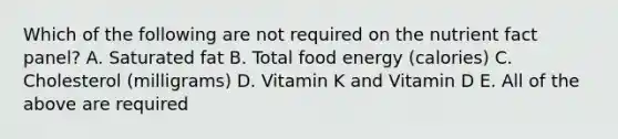 Which of the following are not required on the nutrient fact panel? A. Saturated fat B. Total food energy (calories) C. Cholesterol (milligrams) D. Vitamin K and Vitamin D E. All of the above are required