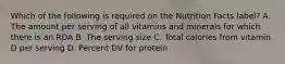 Which of the following is required on the Nutrition Facts label? A. The amount per serving of all vitamins and minerals for which there is an RDA B. The serving size C. Total calories from vitamin D per serving D. Percent DV for protein