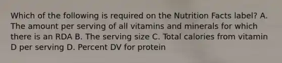 Which of the following is required on the Nutrition Facts label? A. The amount per serving of all vitamins and minerals for which there is an RDA B. The serving size C. Total calories from vitamin D per serving D. Percent DV for protein