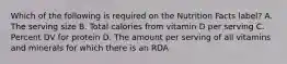 Which of the following is required on the Nutrition Facts label? A. The serving size B. Total calories from vitamin D per serving C. Percent DV for protein D. The amount per serving of all vitamins and minerals for which there is an RDA