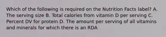 Which of the following is required on the Nutrition Facts label? A. The serving size B. Total calories from vitamin D per serving C. Percent DV for protein D. The amount per serving of all vitamins and minerals for which there is an RDA