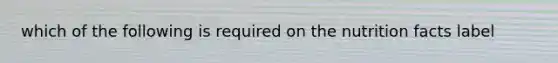 which of the following is required on the nutrition facts label