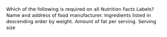 Which of the following is required on all Nutrition Facts Labels? Name and address of food manufacturer. Ingredients listed in descending order by weight. Amount of fat per serving. Serving size