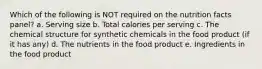 Which of the following is NOT required on the nutrition facts panel? a. Serving size b. Total calories per serving c. The chemical structure for synthetic chemicals in the food product (if it has any) d. The nutrients in the food product e. Ingredients in the food product