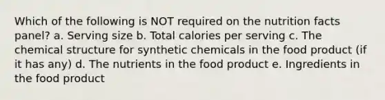 Which of the following is NOT required on the nutrition facts panel? a. Serving size b. Total calories per serving c. The chemical structure for synthetic chemicals in the food product (if it has any) d. The nutrients in the food product e. Ingredients in the food product